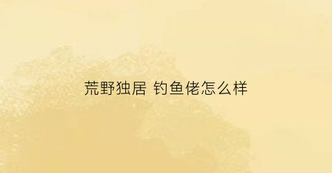 荒野独居钓鱼佬怎么样(荒野独居第五季鱼钩)